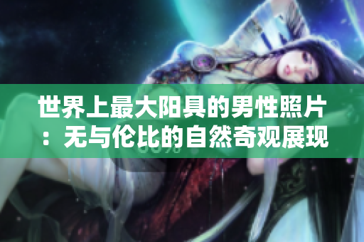 世界上最大陽具的男性照片：無與倫比的自然奇觀展現(xiàn)真實(shí)身體尺寸