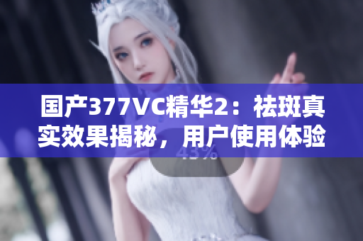 國(guó)產(chǎn)377VC精華2：祛斑真實(shí)效果揭秘，用戶使用體驗(yàn)分享