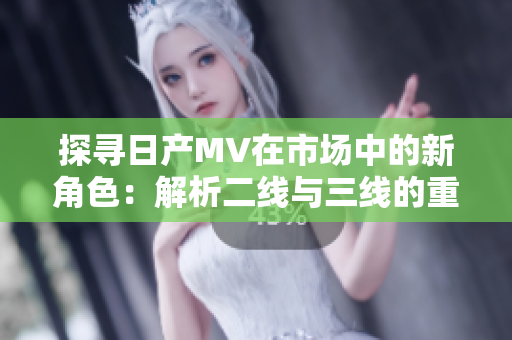 探尋日產(chǎn)MV在市場(chǎng)中的新角色：解析二線與三線的重要性