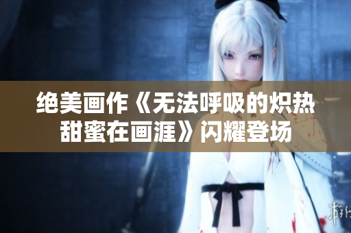 絕美畫作《無(wú)法呼吸的熾熱甜蜜在畫涯》閃耀登場(chǎng)