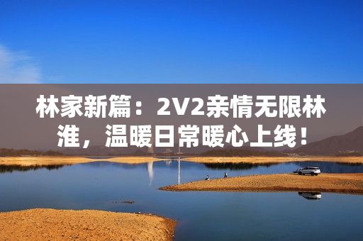 林家新篇：2V2親情無限林淮，溫暖日常暖心上線！
