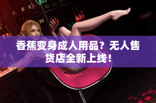 香蕉變身成人用品？無人售貨店全新上線！