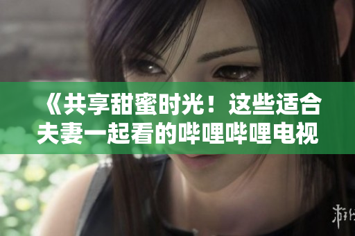 《共享甜蜜時光！這些適合夫妻一起看的嗶哩嗶哩電視劇值得收藏！》