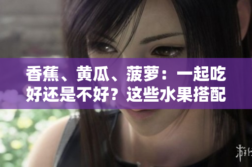 香蕉、黃瓜、菠蘿：一起吃好還是不好？這些水果搭配是否合適？