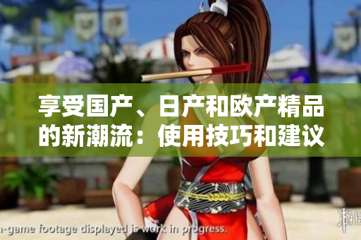 享受國(guó)產(chǎn)、日產(chǎn)和歐產(chǎn)精品的新潮流：使用技巧和建議