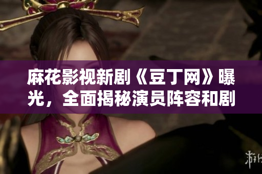 麻花影視新劇《豆丁網(wǎng)》曝光，全面揭秘演員陣容和劇情設定