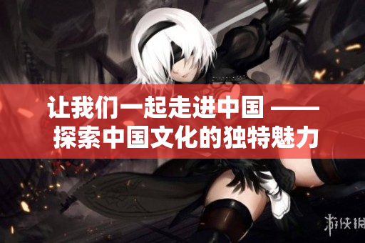 讓我們一起走進(jìn)中國(guó) —— 探索中國(guó)文化的獨(dú)特魅力