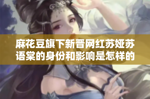 麻花豆旗下新晉網(wǎng)紅蘇婭蘇語(yǔ)棠的身份和影響是怎樣的