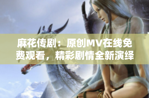 麻花傳劇：原創(chuàng)MV在線免費(fèi)觀看，精彩劇情全新演繹
