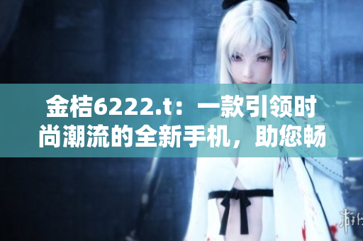 金桔6222.t：一款引領(lǐng)時尚潮流的全新手機，助您暢享智能生活