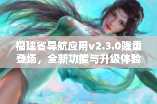 福建省導(dǎo)航應(yīng)用v2.3.0隆重登場，全新功能與升級體驗完美呈現(xiàn)