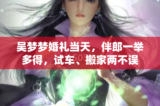 吳夢夢婚禮當(dāng)天，伴郎一舉多得，試車、搬家兩不誤