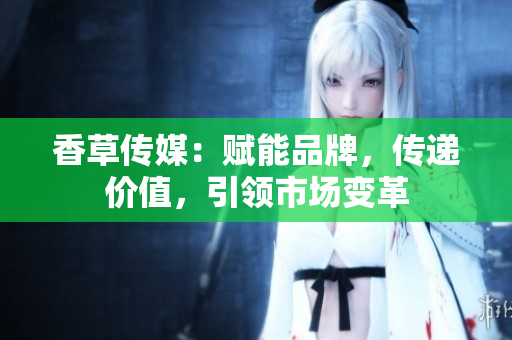香草傳媒：賦能品牌，傳遞價(jià)值，引領(lǐng)市場變革