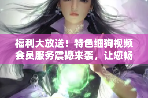 福利大放送！特色細狗視頻會員服務震撼來襲，讓您暢享高清精彩內容