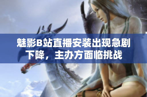 魅影B站直播安裝出現急劇下降，主辦方面臨挑戰(zhàn)