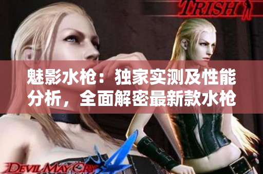 魅影水槍：獨家實測及性能分析，全面解密最新款水槍的特色與使用體驗