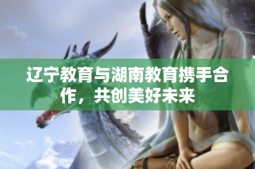 遼寧教育與湖南教育攜手合作，共創(chuàng)美好未來(lái)