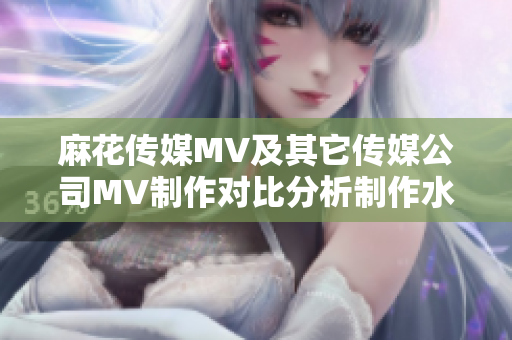 麻花傳媒MV及其它傳媒公司MV制作對(duì)比分析制作水準(zhǔn)、創(chuàng)意差異與市場(chǎng)影響排名