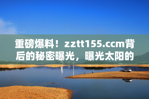 重磅爆料！zztt155.ccm背后的秘密曝光，曝光太陽的黑料內(nèi)幕揭露