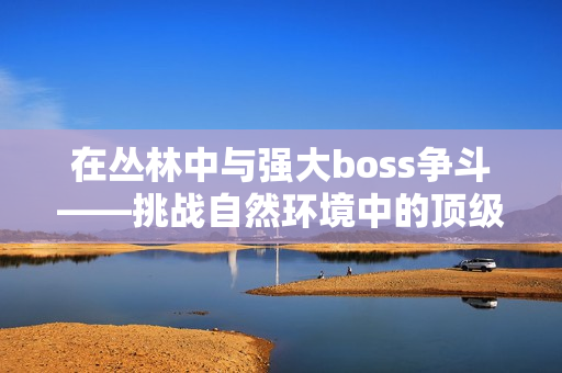 在叢林中與強大boss爭斗——挑戰(zhàn)自然環(huán)境中的頂級對手