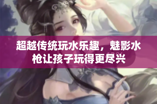 超越傳統(tǒng)玩水樂趣，魅影水槍讓孩子玩得更盡興