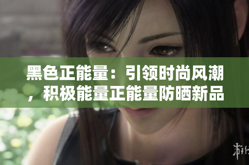 黑色正能量：引領(lǐng)時(shí)尚風(fēng)潮，積極能量正能量防曬新品閃耀登場(chǎng)