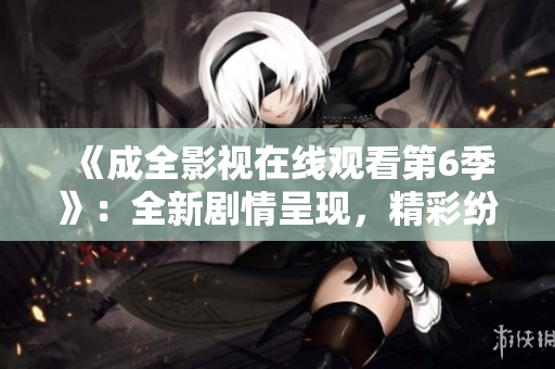 《成全影視在線觀看第6季》：全新劇情呈現(xiàn)，精彩紛呈的視聽(tīng)盛宴