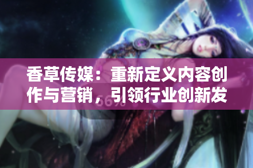 香草傳媒：重新定義內(nèi)容創(chuàng)作與營銷，引領行業(yè)創(chuàng)新發(fā)展