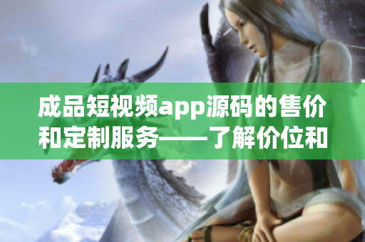成品短視頻app源碼的售價和定制服務——了解價位和個性化需求