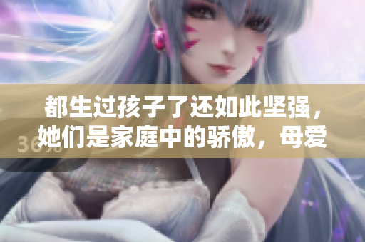 都生過孩子了還如此堅強，她們是家庭中的驕傲，母愛永不褪色
