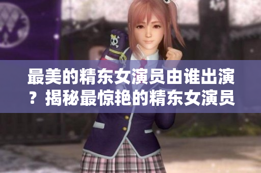 最美的精東女演員由誰出演？揭秘最驚艷的精東女演員身份