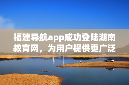 福建導(dǎo)航app成功登陸湖南教育網(wǎng)，為用戶提供更廣泛的服務(wù)