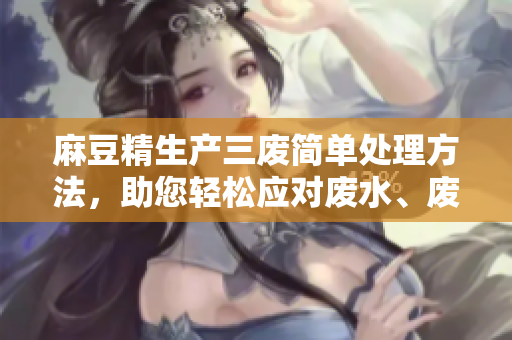 麻豆精生產(chǎn)三廢簡單處理方法，助您輕松應(yīng)對廢水、廢氣、廢渣問題