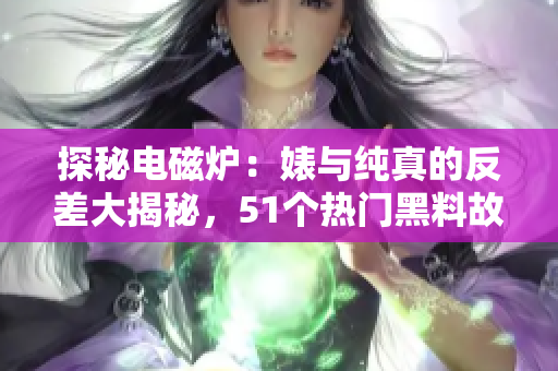 探秘電磁爐：婊與純真的反差大揭秘，51個熱門黑料故事