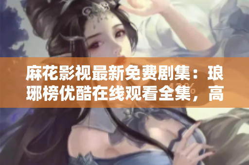 麻花影視最新免費劇集：瑯琊榜優(yōu)酷在線觀看全集，高清完整版免費播放！