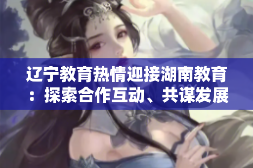 遼寧教育熱情迎接湖南教育：探索合作互動、共謀發(fā)展的新空間