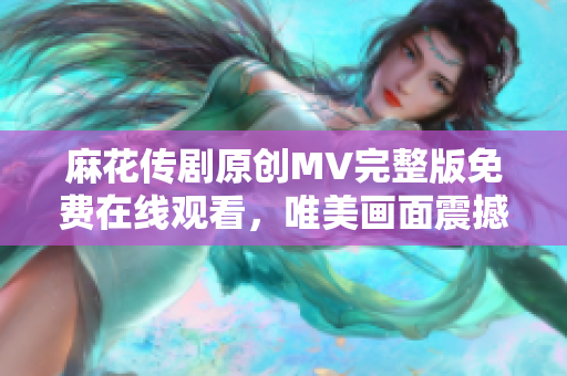 麻花傳劇原創(chuàng)MV完整版免費在線觀看，唯美畫面震撼呈現(xiàn)