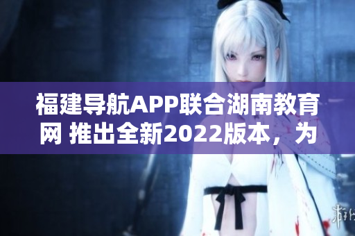 福建導(dǎo)航APP聯(lián)合湖南教育網(wǎng) 推出全新2022版本，為用戶提供更優(yōu)質(zhì)教育服務(wù)