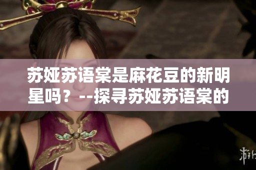 蘇婭蘇語(yǔ)棠是麻花豆的新明星嗎？--探尋蘇婭蘇語(yǔ)棠的背后故事