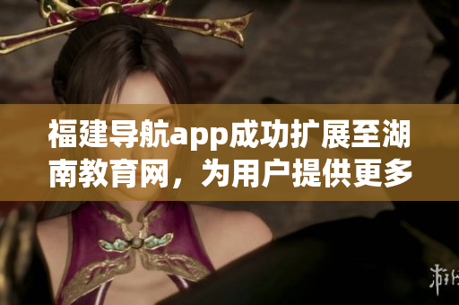福建導(dǎo)航app成功擴(kuò)展至湖南教育網(wǎng)，為用戶提供更多便利服務(wù)