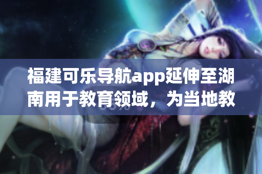 福建可樂(lè)導(dǎo)航app延伸至湖南用于教育領(lǐng)域，為當(dāng)?shù)亟逃到y(tǒng)帶來(lái)新啟示