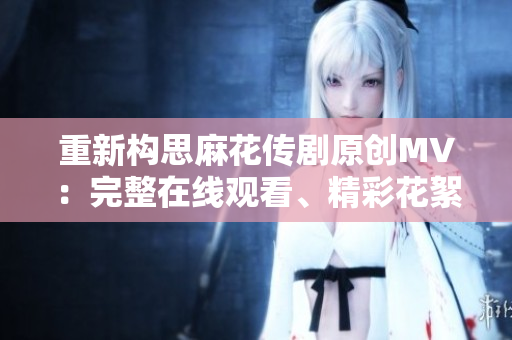重新構(gòu)思麻花傳劇原創(chuàng)MV：完整在線觀看、精彩花絮解析