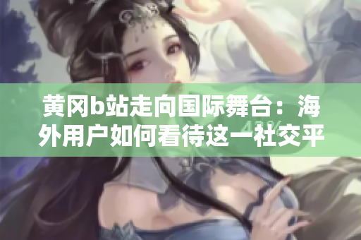 黃岡b站走向國際舞臺：海外用戶如何看待這一社交平臺？