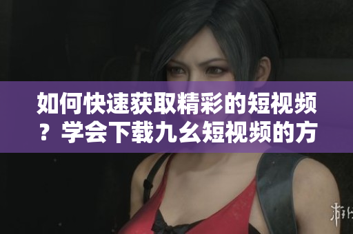 如何快速獲取精彩的短視頻？學(xué)會(huì)下載九幺短視頻的方法分享