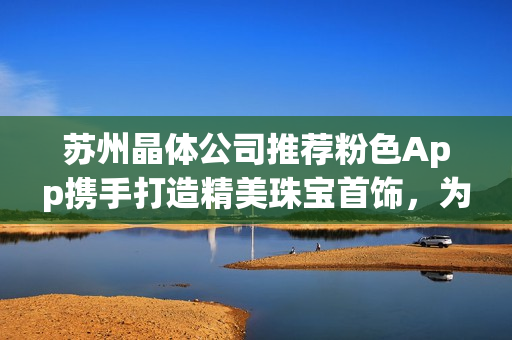 蘇州晶體公司推薦粉色App攜手打造精美珠寶首飾，為您帶來獨(dú)特魅力