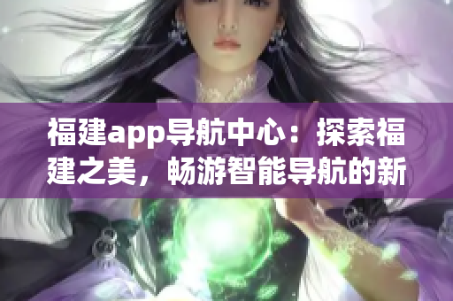 福建app導(dǎo)航中心：探索福建之美，暢游智能導(dǎo)航的新體驗(yàn)