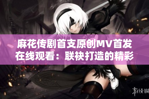 麻花傳劇首支原創(chuàng)MV首發(fā)在線觀看：聯(lián)袂打造的精彩視覺(jué)盛宴