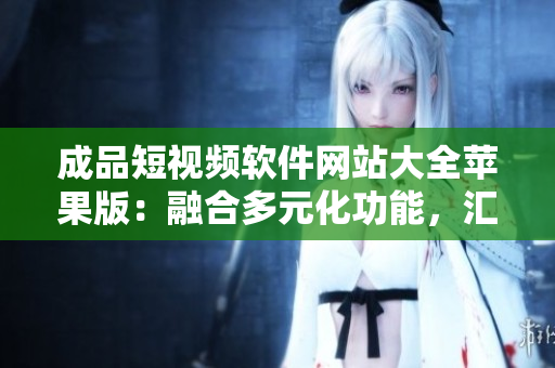 成品短視頻軟件網(wǎng)站大全蘋果版：融合多元化功能，匯聚最全應(yīng)用資源