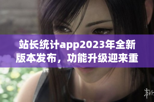 站長統(tǒng)計app2023年全新版本發(fā)布，功能升級迎來重磅更新
