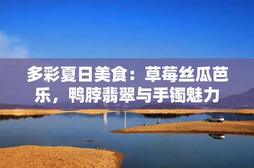 多彩夏日美食：草莓絲瓜芭樂，鴨脖翡翠與手鐲魅力
